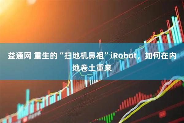 益通网 重生的“扫地机鼻祖”iRobot，如何在内地卷土重来
