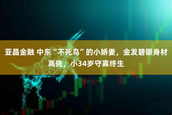 亚晶金融 中东“不死鸟”的小娇妻，金发碧眼身材高挑，小34岁守寡终生