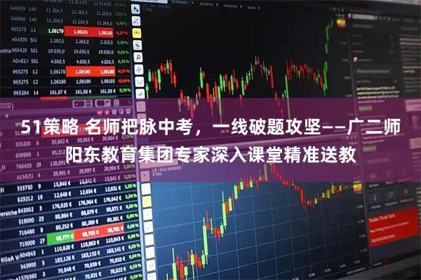 51策略 名师把脉中考，一线破题攻坚——广二师阳东教育集团专家深入课堂精准送教